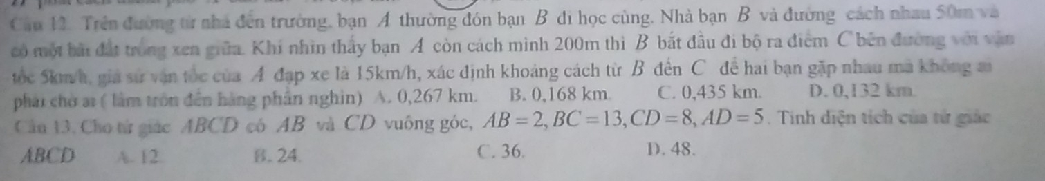 Cầu 12. Trên đường từ nhà đến trường, bạn A thường đón bạn B đi học cùng. Nhà bạn B và đường cách nhau 50m và
có một bài đất trong xen giữa. Khí nhìn thấy bạn A còn cách mình 200m thì B bắt đầu đi bộ ra điểm C bên đường với vận
tốc 5km/h, giá sử vận tốc của A đạp xe là 15km/h, xác định khoảng cách từ B đến C để hai bạn gặp nhau ma không ai
phái chờ ai ( làm tròn đến hàng phần nghin) A. 0,267 km. B. 0,168 km C. 0,435 km. D. 0,132 km.
Câu 13. Cho từ giác ABCD có AB và CD vuông góc, AB=2, BC=13, CD=8, AD=5. Tinh diện tích của tử giác
ABCD A. 12. B. 24. C. 36.
D. 48.