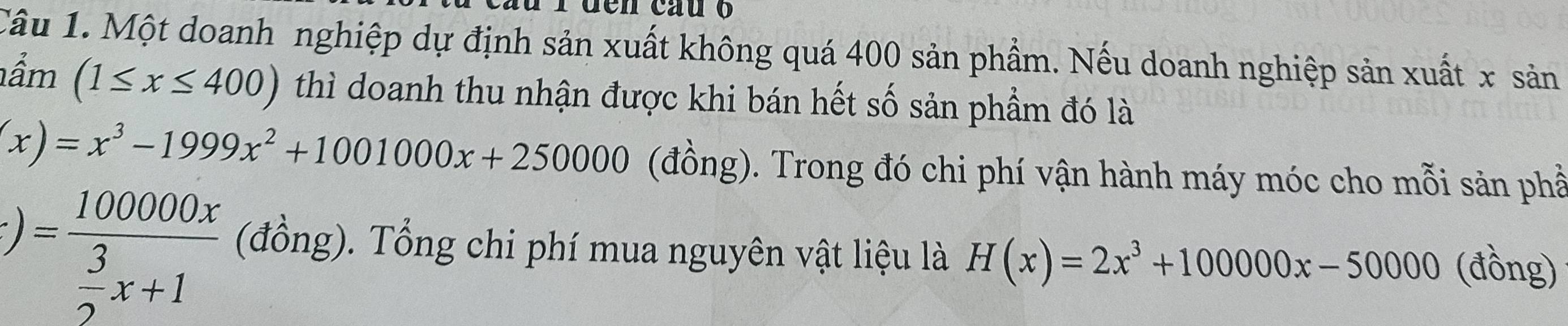 den cau o 
Câu 1. Một doanh nghiệp dự định sản xuất không quá 400 sản phẩm. Nếu doanh nghiệp sản xuất x sản 
ầm (1≤ x≤ 400) thì doanh thu nhận được khi bán hết số sản phẩm đó là
(x)=x^3-1999x^2+1001000x+250000 (đồng). Trong đó chi phí vận hành máy móc cho mỗi sản phầ
)=frac 100000x 3/2 x+1 (đồng). Tổng chi phí mua nguyên vật liệu là H(x)=2x^3+100000x-50000 (đồng)