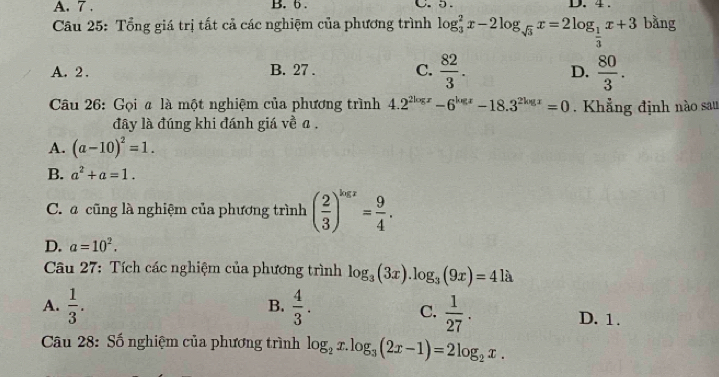 A. 7. B. 6. C. 5 。 D. 4.
Câu 25: Tổng giá trị tất cả các nghiệm của phương trình log _3^(2x-2log _sqrt(3))x=2log _ 1/3 x+3 bàng
A. 2. B. 27. C.  82/3 . D.  80/3 . 
Câu 26: Gọi ã là một nghiệm của phương trình 4.2^(2log x)-6^(log x)-18.3^(2log x)=0. Khẳng định nào sau
đây là đúng khi đánh giá về a.
A. (a-10)^2=1.
B. a^2+a=1.
C. a cũng là nghiệm của phương trình ( 2/3 )^log x= 9/4 .
D. a=10^2. 
Câu 27: Tích các nghiệm của phương trình log _3(3x).log _3(9x)=4la
B.
C.
A.  1/3 .  4/3 .  1/27 . D. 1.
Câu 28: Số nghiệm của phương trình log _2x.log _3(2x-1)=2log _2x.