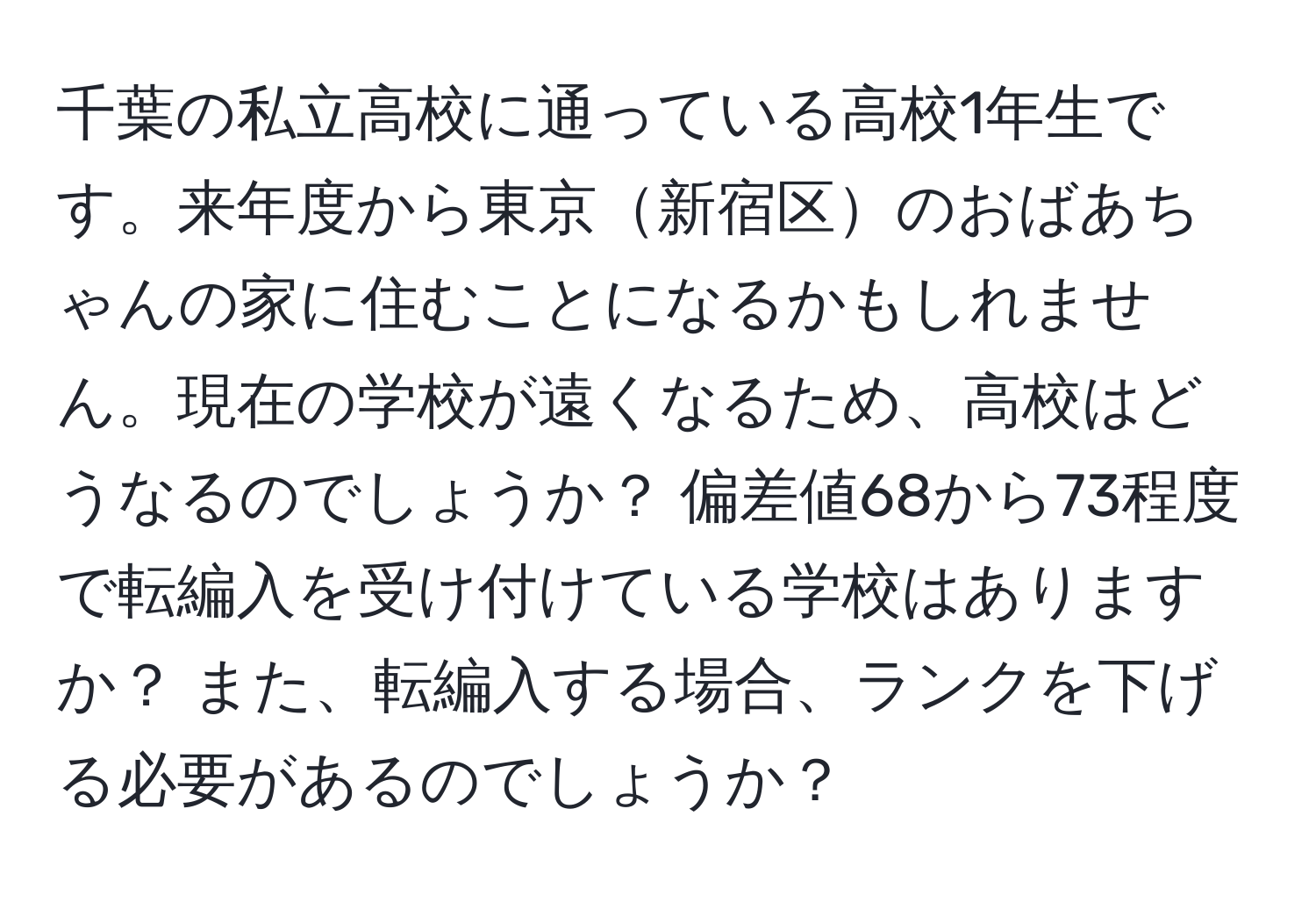 千葉の私立高校に通っている高校1年生です。来年度から東京新宿区のおばあちゃんの家に住むことになるかもしれません。現在の学校が遠くなるため、高校はどうなるのでしょうか？ 偏差値68から73程度で転編入を受け付けている学校はありますか？ また、転編入する場合、ランクを下げる必要があるのでしょうか？