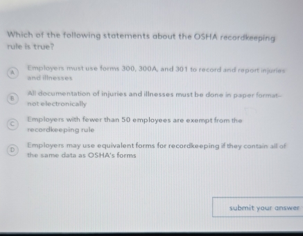 Which of the following statements about the OSHA recordkeeping
rule is true?
A Employers must use forms 300, 300A, and 301 to record and report injuries
and illnesses
B All documentation of injuries and illnesses must be done in paper format--
not electronically
C Employers with fewer than 50 employees are exempt from the
recordkeeping rule
Employers may use equivalent forms for recordkeeping if they contain all of
D the same data as OSHA's forms
submit your answer