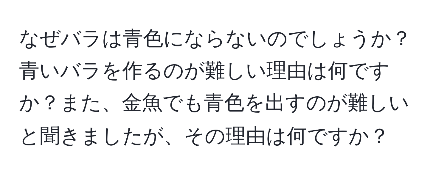 なぜバラは青色にならないのでしょうか？青いバラを作るのが難しい理由は何ですか？また、金魚でも青色を出すのが難しいと聞きましたが、その理由は何ですか？