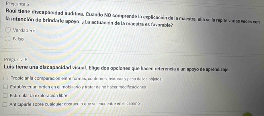 Pregunta 5
Raúl tiene discapacidad auditiva. Cuando NO comprende la explicación de la maestra, ella se la repite varias veces con
la intención de brindarle apoyo. ¿La actuación de la maestra es favorable?
Verdadero
Falso
Pregunta 6
Luis tiene una discapacidad visual. Elige dos opciones que hacen referencia a un apoyo de aprendizaje.
Propiciar la comparación entre formas, contornos, texturas y peso de los objetos
Establecer un orden en el mobiliario y tratar de no hacer modificaciones
Estimular la exploración libre
Anticiparle sobre cualquier obstáculo que se encuentre en el camino