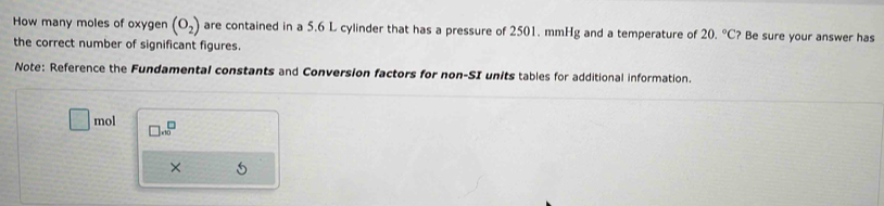 How many moles of oxygen (O_2) are contained in a 5.6 L cylinder that has a pressure of 2501. mmHg and a temperature of 20.^circ C ? Be sure your answer has 
the correct number of significant figures. 
Note: Reference the Fundamental constants and Conversion factors for non-SI units tables for additional information.
T= mol □ .beginarrayr □ ^□
×