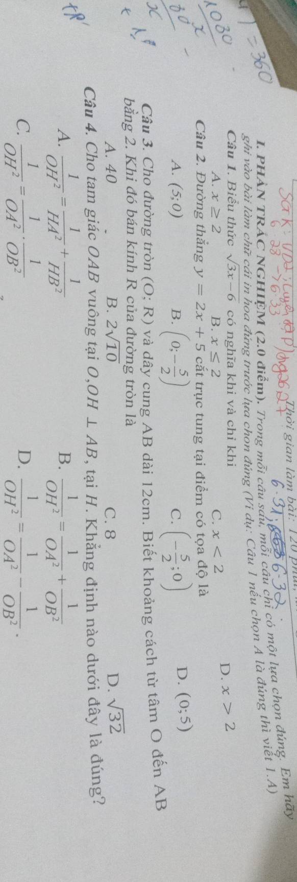 Thời gian làm bài: 120 phủ
I. PHẢN TRẢC NGHIEM (2.0 điểm). Trong mỗi câu sau, mỗi cầu chỉ có một lựa chọn đúng. Em hoverline a)
ghi vào bài làm chữ cái in hoa đứng trước lựa chon đúng (Ví dụ: Câu 1 nếu chọn A là đúng thì viết 1.A)
Câu 1. Biểu thức sqrt(3x-6) có nghĩa khi và chỉ khi
A. x≥ 2 B. x≤ 2 C. x<2</tex>
D. x>2
Câu 2. Đường thắng y=2x+5 cắt trục tung tại điểm có tọa độ là
A. (5;0) B. (0;- 5/2 ) (- 5/2 ;0)
C.
D. (0;5)
Câu 3. Cho đường tròn (O;R) và dây cung AB dài 12cm. Biết khoảng cách từ tâm O đến AB
bằng 2. Khi đó bán kính R của đường tròn là
A. 40 B. 2sqrt(10) C. 8 D. sqrt(32)
Câu 4. Cho tam giác OAB vuông tại O, OH⊥ AB , tại H. Khẳng định nào dưới đây là đúng?
A.  1/OH^2 = 1/HA^2 + 1/HB^2   1/OH^2 = 1/OA^2 + 1/OB^2 
B.
D.
C.  1/OH^2 = 1/OA^2 ·  1/OB^2   1/OH^2 = 1/OA^2 - 1/OB^2 .