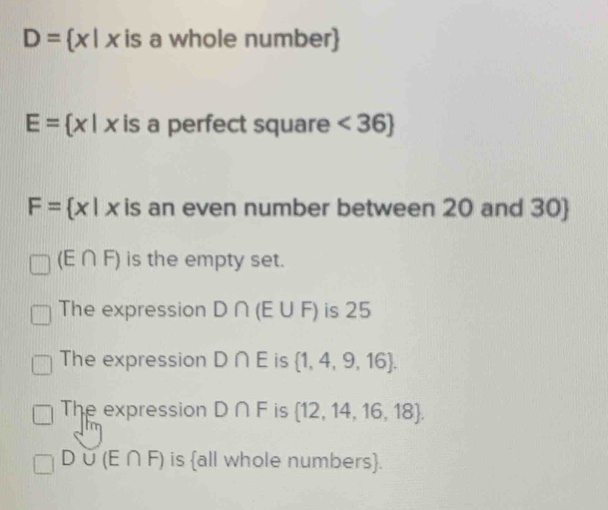 D= x|x is a whole number)
E= x|x is a perfect square <36
F= x|x is an even number between 20 and 30 
(E∩ F) is the empty set.
The expression D∩ (E∪ F) ) is 25
The expression D∩ E is  1,4,9,16.
The expression D∩ F is  12,14,16,18.
D∪ (E∩ F) is all whole numbers.