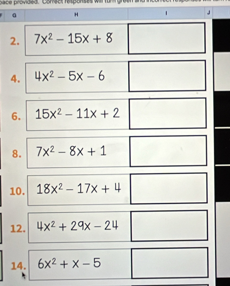 pace provided. Correct responses will tur green and ince 
G 
H 
1 
J 
2. 7x^2-15x+8
4. 4x^2-5x-6
6. 15x^2-11x+2
8. 7x^2-8x+1
10. 18x^2-17x+4
12. 4x^2+29x-24
14. 6x^2+x-5