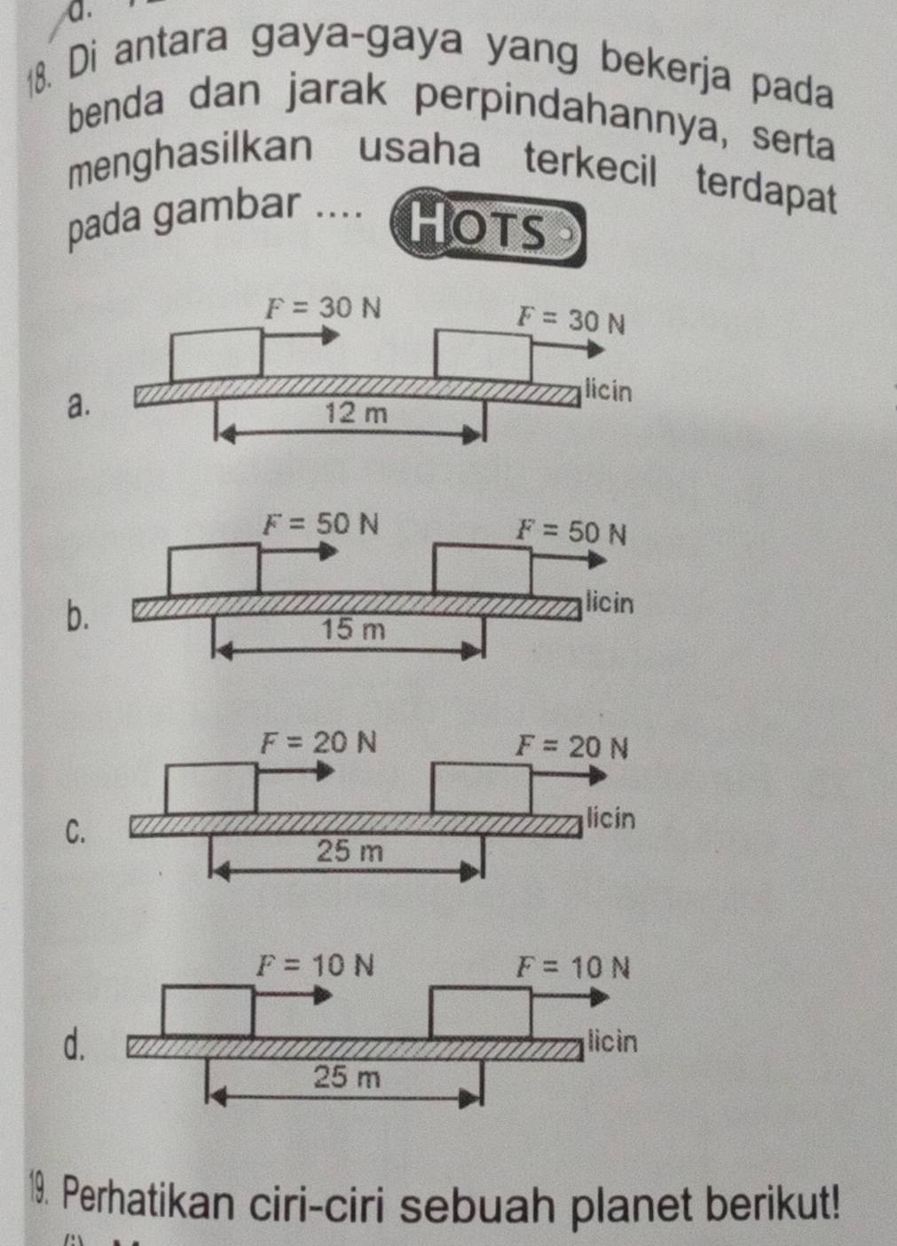 Di antara gaya-gaya yang bekerja pada
benda dan jarak perpindahannya, serta
menghasilkan usaha terkecil terdapat
pada gambar .... HOTs
a
b
C.
d
19. Perhatikan ciri-ciri sebuah planet berikut!