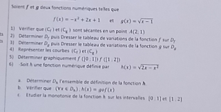 Soient f et g deux fonctions numériques telles que
f(x)=-x^2+2x+1 et g(x)=sqrt(x-1)
1) Vérifier que (C_f) e (C_x) sont sécantes en un point A(2,1)
3) Déterminer 2) Déterminer D_7 puis Dresser le tableau de variations de la fonction f sur D_y
D_2
4) Représenter les courbes puis Dresser le tableau de variations de la fonction 9 sur D_a
(C_f) et (C_8)
5) Déterminer graphiquement f(10:11)f(11:21)
6) Soit à une fonction numérique définie par h(x)=sqrt(2x-x^2)
a Déterminer D_a l'ensemble de définition de la fonction 
b. Vérifier que (forall x∈ D_h):h(x)=gef(x)
c Étudier la monotonie de la fonction À sur les intervalles [0,1] [1,2]