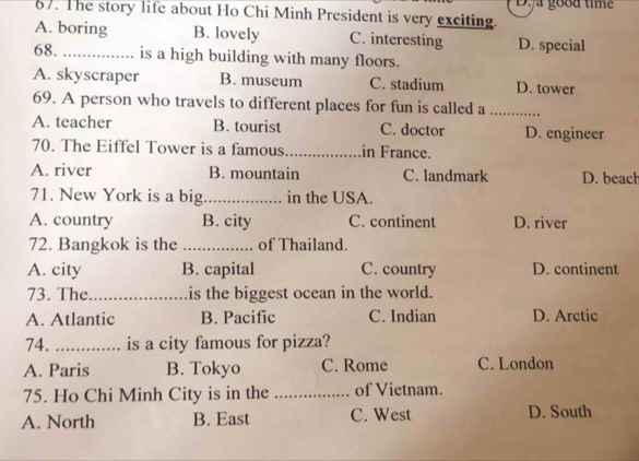 The story life about Ho Chi Minh President is very exciting. Dya good time
A. boring B. lovely C. interesting D. special
68. _is a high building with many floors.
A. skyscraper B. museum C. stadium D. tower
69. A person who travels to different places for fun is called a_
A. teacher B. tourist C. doctor D. engineer
70. The Eiffel Tower is a famous _in France.
A. river B. mountain C. landmark D. beach
71. New York is a big _in the USA.
A. country B. city C. continent D. river
72. Bangkok is the _of Thailand.
A. city B. capital C. country D. continent
73. The_ is the biggest ocean in the world.
A. Atlantic B. Pacific C. Indian D. Arctic
74. _is a city famous for pizza?
A. Paris B. Tokyo C. Rome C. London
75. Ho Chi Minh City is in the _of Vietnam.
A. North B. East C. West D. South