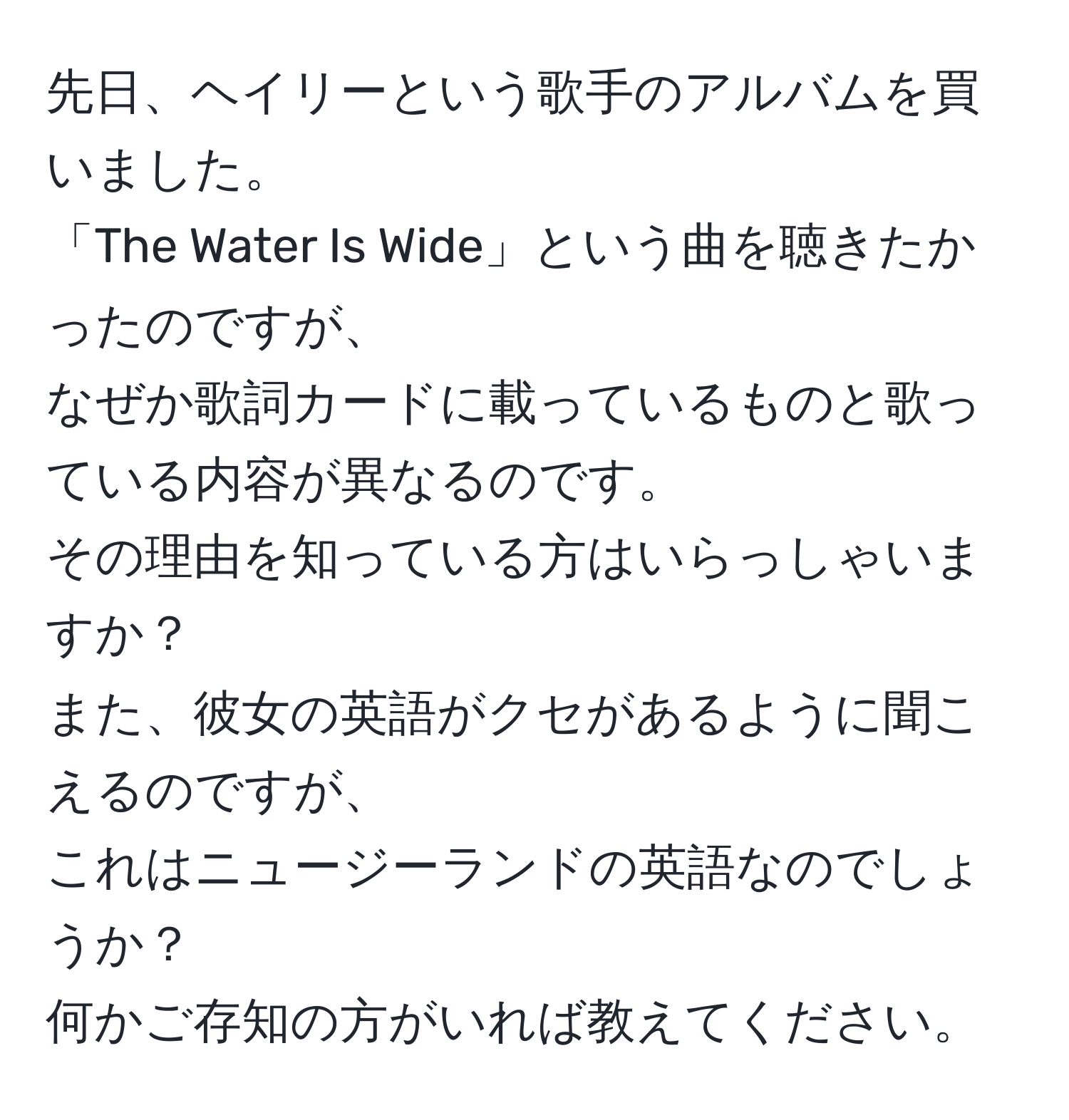 先日、ヘイリーという歌手のアルバムを買いました。  
「The Water Is Wide」という曲を聴きたかったのですが、  
なぜか歌詞カードに載っているものと歌っている内容が異なるのです。  
その理由を知っている方はいらっしゃいますか？  
また、彼女の英語がクセがあるように聞こえるのですが、  
これはニュージーランドの英語なのでしょうか？  
何かご存知の方がいれば教えてください。