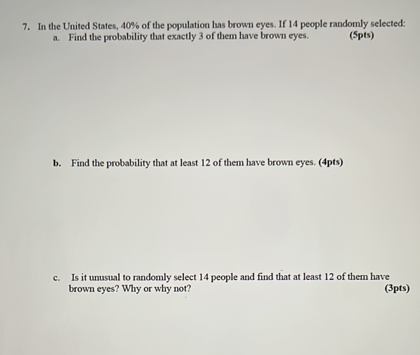 In the United States, 40% of the population has brown eyes. If 14 people randomly selected: 
a. Find the probability that exactly 3 of them have brown eyes. (5pts) 
b. Find the probability that at least 12 of them have brown eyes. (4pts) 
c. Is it unusual to randomly select 14 people and find that at least 12 of them have 
brown eyes? Why or why not? (3pts)