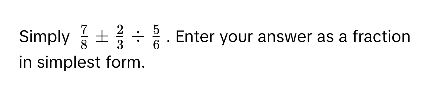 Simply $ 7/8  ±  2/3  /  5/6 $. Enter your answer as a fraction in simplest form.