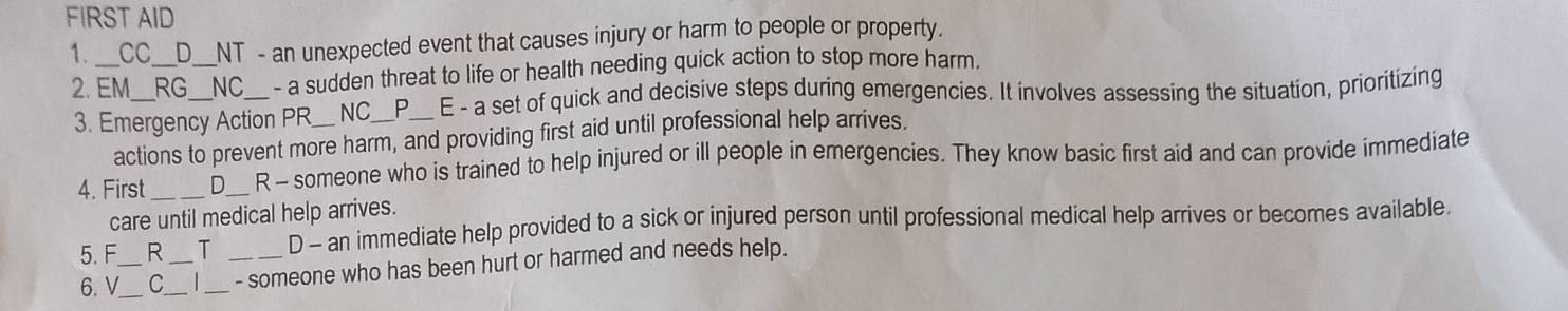 FIRST AID
1._ CC_ _D__NT - an unexpected event that causes injury or harm to people or property.
2. EM_ RG_ _NC_ - a sudden threat to life or health needing quick action to stop more harm.
3. Emergency Action PR_ NC_ P_ E - a set of quick and decisive steps during emergencies. It involves assessing the situation, prioritizing
actions to prevent more harm, and providing first aid until professional help arrives.
4. First _D_ R - someone who is trained to help injured or ill people in emergencies. They know basic first aid and can provide immediate
care until medical help arrives.
5. F R T D - an immediate help provided to a sick or injured person until professional medical help arrives or becomes available
6. V_ C_ |__ _- someone who has been hurt or harmed and needs help.