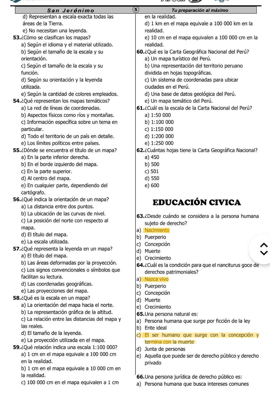 ⑤
San Jerónimo Tu preparación al máximo
d) Representan a escala exacta todas las en la realidad.
áreas de la Tierra. d) 1 km en el mapa equivale a 100 000 km en la
e) No necesitan una leyenda. realidad.
53.¿Cómo se clasifican los mapas? e) 10 cm en el mapa equivalen a 100 000 cm en la
a) Según el idioma y el material utilizado. realidad.
b) Según el tamaño de la escala y su 60.¿Qué es la Carta Geográfica Nacional del Perú?
orientación. a) Un mapa turístico del Perú.
c) Según el tamaño de la escala y su b) Una representación del territorio peruano
función. dividida en hojas topográficas.
d) Según su orientación y la leyenda c) Un sistema de coordenadas para ubicar
utilizada. ciudades en el Perú.
e) Según la cantidad de colores empleados. d) Una base de datos geológica del Perú.
54.¿Qué representan los mapas temáticos? e) Un mapa temático del Perú.
a) La red de líneas de coordenadas. 61.¿Cuál es la escala de la Carta Nacional del Perú?
b) Aspectos físicos como ríos y montañas. a) 1:50000
c) Información específica sobre un tema en b) 1:100 000
particular. c) 1:1500 000
d) Todo el territorio de un país en detalle. d) 1:200000
e) Los límites políticos entre países. e) 1:250000
55.¿Dónde se encuentra el título de un mapa? 62.¿Cuántas hojas tiene la Carta Geográfica Nacional?
a) En la parte inferior derecha. a) 450
b) En el borde izquierdo del mapa. b) 500
c) En la parte superior. c) 501
d) Al centro del mapa. d) 550
e) En cualquier parte, dependiendo del e) 600
cartógrafo.
56.¿Qué indica la orientación de un mapa?
EDUCACIÓN CIVICA
a) La distancia entre dos puntos.
b) La ubicación de las curvas de nivel. 63.¿Desde cuándo se considera a la persona humana
c) La posición del norte con respecto al
sujeto de derecho?
mapa. a) Nacimiento
d) El título del mapa.
b)Puerperio
e) La escala utilizada.
c) Concepción
57.¿Qué representa la leyenda en un mapa? d) Muerte
a) El título del mapa. e) Crecimiento
b) Las áreas deformadas por la proyección. 64.¿Cuál es la condición para que el nanciturus goce de
c) Los signos convencionales o símbolos que derechos patrimoniales?
facilitan su lectura.
a) Nazca vivo
d) Las coordenadas geográficas. b) Puerperio
e) Las proyecciones del mapa.
c) Concepción
58.¿Qué es la escala en un mapa?
d Muerte
a) La orientación del mapa hacia el norte. e) Crecimiento
b) La representación gráfica de la altitud. 65.Una persona natural es:
c) La relación entre las distancias del mapa y a) Persona humana que surge por ficción de la ley
las reales.
b) Ente ideal
d) El tamaño de la leyenda. c) El ser humano que surge con la concepción y
e) La proyección utilizada en el mapa. termina con la muerte
59.¿Qué relación indica una escala 1:100 000? dJunta de personas
a) 1 cm en el mapa equivale a 100 000 cm e) Aquella que puede ser de derecho público y derecho
en la realidad. privado
b) 1 cm en el mapa equivale a 10 000 cm en
la realidad. 66.Una persona jurídica de derecho público es:
c) 100 000 cm en el mapa equivalen a 1 cm a) Persona humana que busca intereses comunes