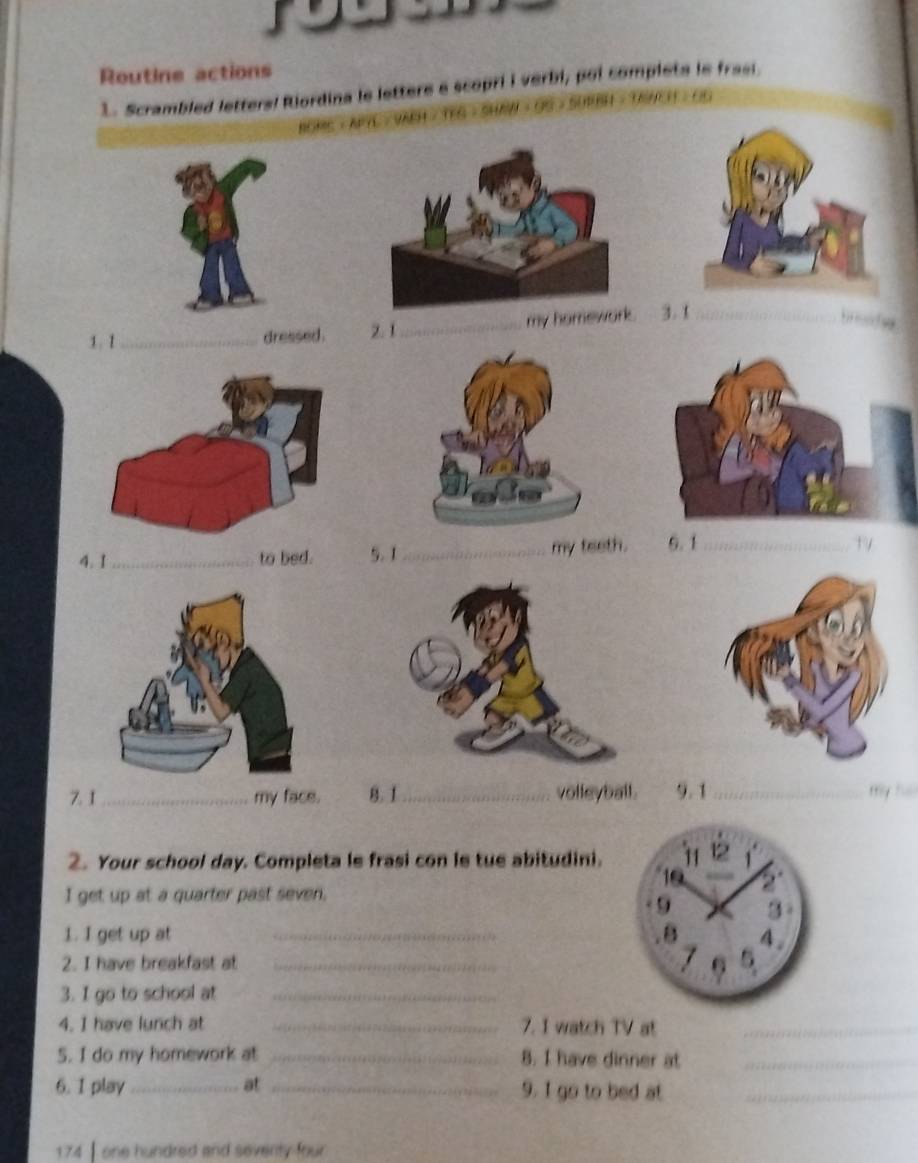 Routine actions 
1. Scrambled letters! Riordina le lettere e scopri I verbi, poi completa le frasi. 
BOME / APYL / VARH / TEG / SH 
1.1_ dressed . 2. 1_ my hom 3. 1 _ 
I ta y 
4. 1 _ to bed. 5. 1_ my teeth. 6. 1 _ 
7. 1_ my face. 8.1_ volleyball. 9.1_ my hu 
2. Your school day. Completa le frasi con le tue abitudini. 
I get up at a quarter past seven. 
1. I get up at _ 
2. I have breakfast at _ 
3. I go to school at_ 
4. I have lunch at _7. I watch TV at_ 
5. I do my homework at _8. I have dinner at_ 
6. I play _at _9. I go to bed at_ 
174 | one hundred and seventy four