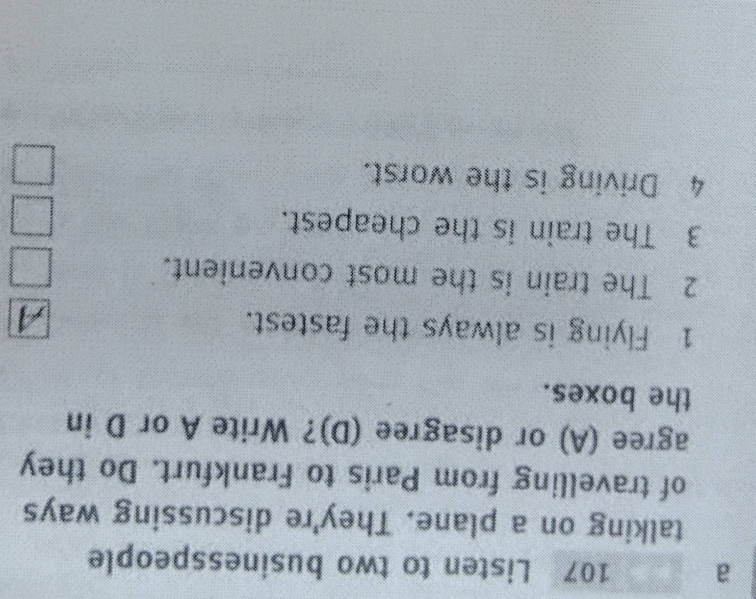 a 
107 Listen to two businesspeople 
talking on a plane. They're discussing ways 
of travelling from Paris to Frankfurt. Do they 
agree (A) or disagree (D)? Write A or D in 
the boxes. 
1 Flying is always the fastest. 
I 
2 The train is the most convenient. 
3 The train is the cheapest. 
4 Driving is the worst.