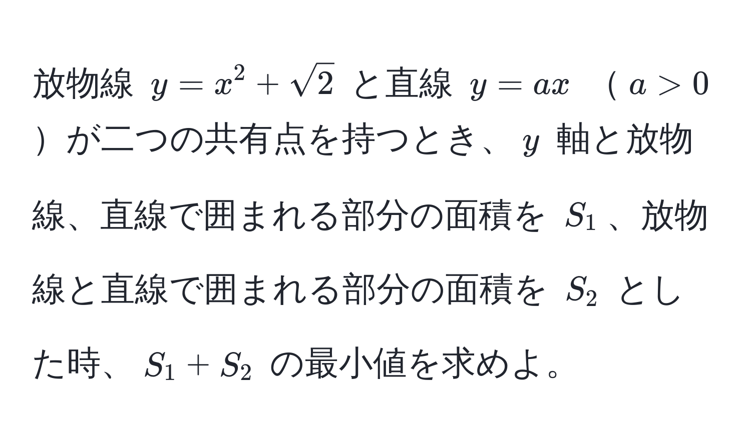 放物線 $y = x^(2 + sqrt2)$ と直線 $y = ax$ $a > 0$が二つの共有点を持つとき、$y$ 軸と放物線、直線で囲まれる部分の面積を $S_1$、放物線と直線で囲まれる部分の面積を $S_2$ とした時、$S_1 + S_2$ の最小値を求めよ。