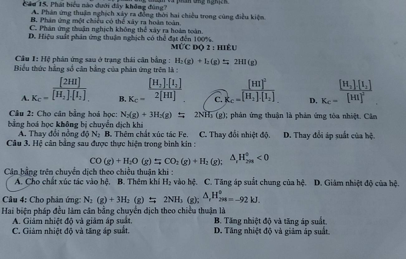 thuận và phân ứng nghịch.
Câu 15. Phát biểu nào dưới đầy không đúng?
A. Phản ứng thuận nghịch xảy ra đồng thời hai chiều trong cùng điều kiện.
B. Phản ứng một chiều có thể xảy ra hoàn toàn.
C. Phản ứng thuận nghịch không thể xảy ra hoàn toàn.
D. Hiệu suất phản ứng thuận nghịch có thể đạt đến 100%.
MỨC ĐQ 2 : HIÈU
Câu 1: Hệ phản ứng sau ở trạng thái cân bằng : H_2(g)+I_2(g)leftharpoons 2HI(g)
Biểu thức hằng số cân bằng của phản ứng trên là :
_ [2HI]
[H_2].[I_2]
[H_2].[I_2]
A. K_C=overline [H_2].[I_2]. K_C=2[HI] C. K_c=frac [HI]^2[H_2].[I_2] D. K_c=frac [H_2]· [I_2][HI]^2
B.
Câu 2: Cho cân bằng hoá học: N_2(g)+3H_2(g)leftharpoons 2NH_3(g); phản ứng thuận là phản ứng tỏa nhiệt. Cân
bằng hoá học không bị chuyền dịch khi
A. Thay đổi nồng độ N_2 B. Thêm chất xúc tác Fe. C. Thay đổi nhiệt độ. D. Thay đổi áp suất của hệ.
Câu 3. Hệ cân bằng sau được thực hiện trong bình kín :
CO(g)+H_2O(g)Longleftrightarrow CO_2(g)+H_2(g);△ _rH_(298)^0<0</tex>
Cân bằng trên chuyển dịch theo chiều thuận khi :
A. Cho chất xúc tác vào hệ. B. Thêm khí H_2 vào hệ. C. Tăng áp suất chung của hệ.  D. Giảm nhiệt độ của hệ.
Câu 4: Cho phản ứng: N_2(g)+3H_2(g)$2NH_3(g);△ _rH_(298)^0=-92kJ.
Hai biện pháp đều làm cân bằng chuyển dịch theo chiều thuận là
A. Giảm nhiệt độ và giảm áp suất. B. Tăng nhiệt độ và tăng áp suất.
C. Giảm nhiệt độ và tăng áp suất. D. Tăng nhiệt độ và giảm áp suất.