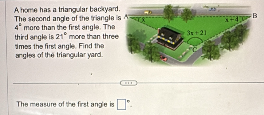 A home has a triangular backyar
The second angle of the triangle
4° more than the first angle. The
third angle is 21° more than thre
times the first angle. Find the
angles of the triangular yard.
The measure of the first angle is □°.