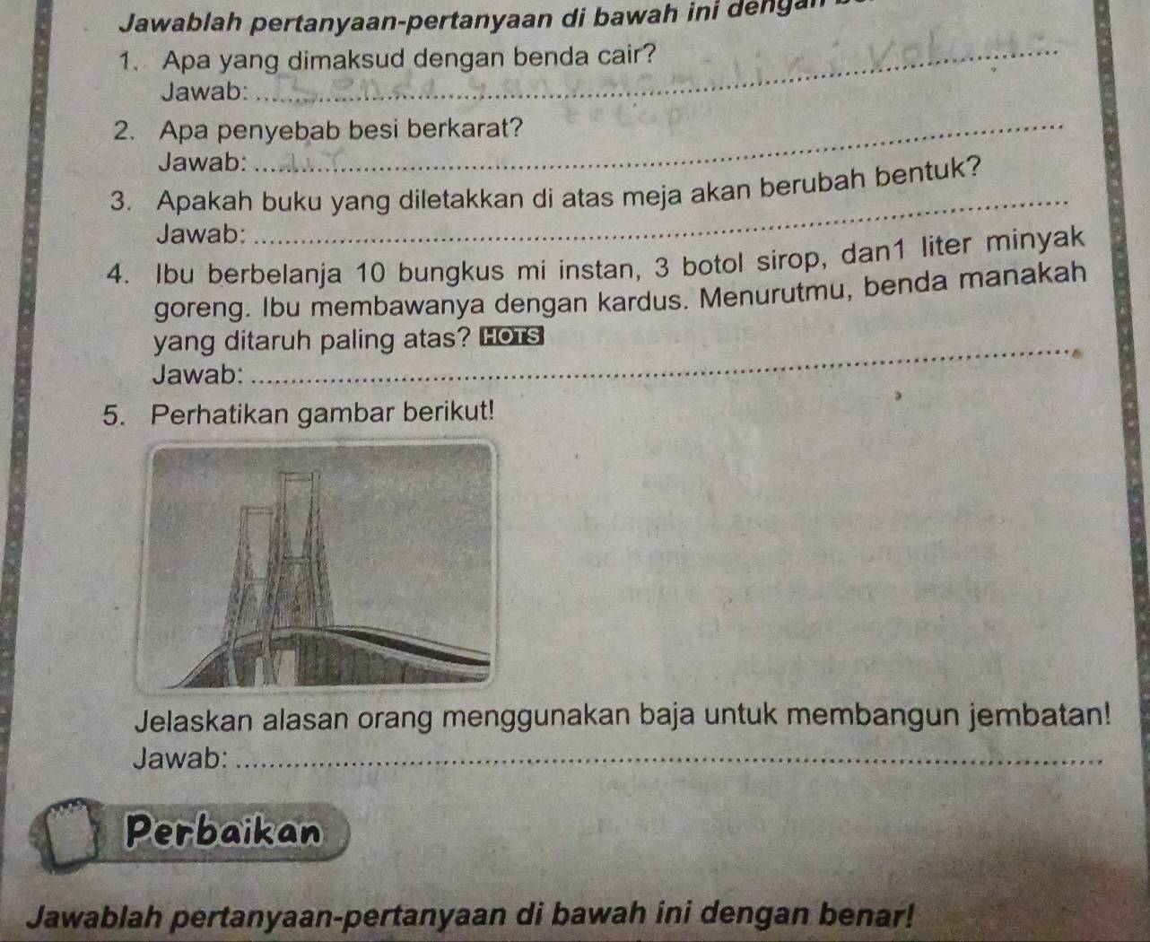 Jawablah pertanyaan-pertanyaan di bawah ini dengan 
1. Apa yang dimaksud dengan benda cair? 
Jawab: 
_ 
2. Apa penyebab besi berkarat? 
Jawab: 
3. Apakah buku yang diletakkan di atas meja akan berubah bentuk? 
Jawab: 
_ 
4. Ibu berbelanja 10 bungkus mi instan, 3 botol sirop, dan1 liter minyak 
goreng. Ibu membawanya dengan kardus. Menurutmu, benda manakah 
yang ditaruh paling atas? Hors 
Jawab: 
5. Perhatikan gambar berikut! 
Jelaskan alasan orang menggunakan baja untuk membangun jembatan! 
Jawab:_ 
Perbaikan 
Jawablah pertanyaan-pertanyaan di bawah ini dengan benar!