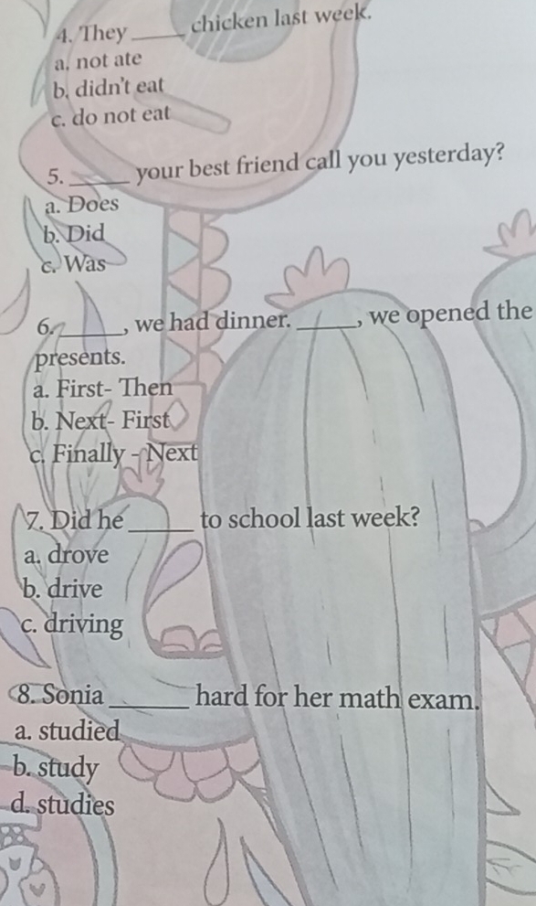 They_ chicken last week.
a. not ate
b. didn't eat
c. do not eat
5. _your best friend call you yesterday?
a. Does
b. Did
c. Was
6. _, we had dinner. _, we opened the
presents.
a. First- Then
b. Next- First
c. Finally - Next
7. Did he_ to school last week?
a. drove
b. drive
c. driving
8. Sonia_ hard for her math exam.
a. studied
b. study
d. studies