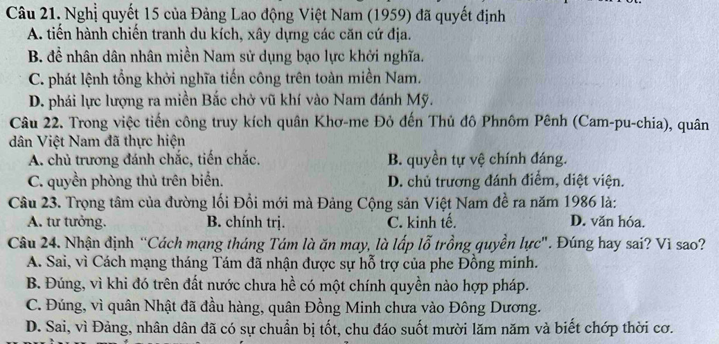 Nghị quyết 15 của Đảng Lao động Việt Nam (1959) đã quyết định
A. tiến hành chiến tranh du kích, xây dựng các căn cứ địa.
B. đề nhân dân nhân miền Nam sử dụng bạo lực khởi nghĩa.
C. phát lệnh tổng khởi nghĩa tiến công trên toàn miền Nam.
D. phái lực lượng ra miền Bắc chở vũ khí vào Nam đánh Mỹ.
Câu 22. Trong việc tiến công truy kích quân Khơ-me Đỏ đến Thủ đô Phnôm Pênh (Cam-pu-chia), quân
dân Việt Nam đã thực hiện
A. chủ trương đánh chắc, tiến chắc. B. quyền tự vệ chính đáng.
C. quyền phòng thủ trên biển. D. chủ trương đánh điểm, diệt viện.
Câu 23. Trọng tâm của đường lối Đổi mới mà Đảng Cộng sản Việt Nam đề ra năm 1986 là:
A. tư tưởng. B. chính trị. C. kinh tế. D. văn hóa.
Câu 24. Nhận định “Cách mạng tháng Tám là ăn may, là lấp lỗ trồng quyền lực". Đúng hay sai? Vì sao?
A. Sai, vì Cách mạng tháng Tám đã nhận được sự hỗ trợ của phe Đồng minh.
B. Đúng, vì khi đó trên đất nước chưa hề có một chính quyền nào hợp pháp.
C. Đúng, vì quân Nhật đã đầu hàng, quân Đồng Minh chưa vào Đông Dương.
D. Sai, vì Đảng, nhân dân đã có sự chuẩn bị tốt, chu đáo suốt mười lăm năm và biết chớp thời cơ.