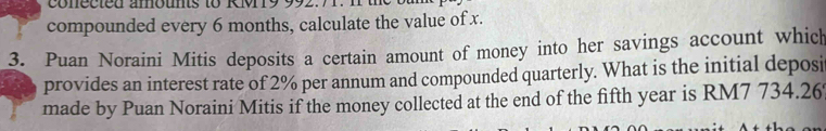 co n e c t e d amounts to RM 19 992. 
compounded every 6 months, calculate the value of x. 
3. Puan Noraini Mitis deposits a certain amount of money into her savings account which 
provides an interest rate of 2% per annum and compounded quarterly. What is the initial deposit 
made by Puan Noraini Mitis if the money collected at the end of the fifth year is RM7 734.26