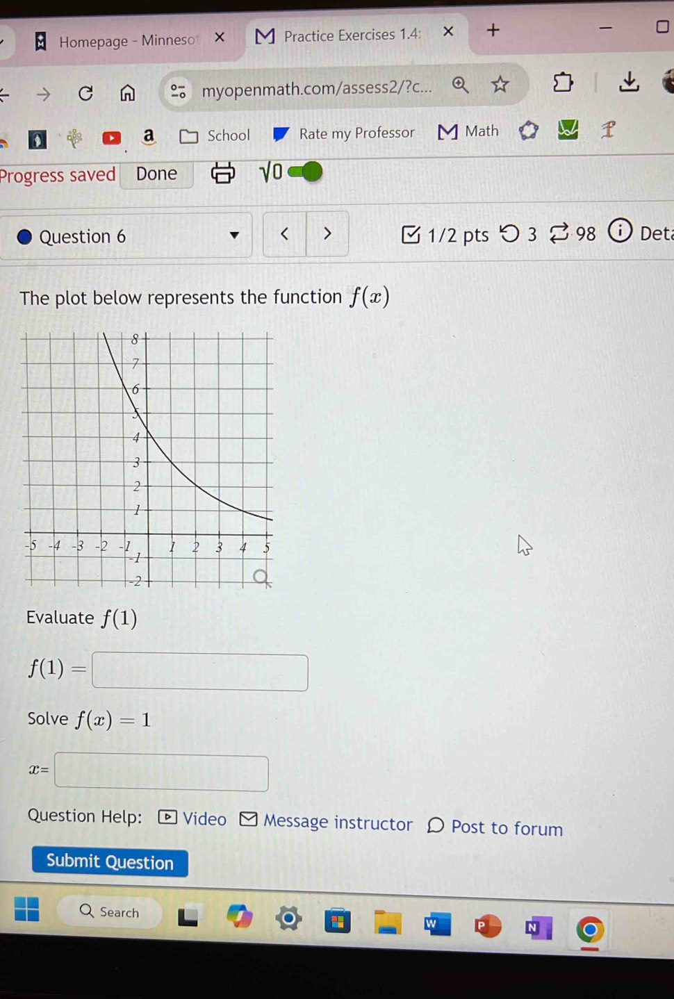 Homepage - Minneso Practice Exercises 1.4: × + 
myopenmath.com/assess2/?c... 
a School Rate my Professor M Math 
Progress saved Done sqrt(0) 
Question 6 1/2 pts つ 3 % 98 Det 
The plot below represents the function f(x)
Evaluate f(1)
f(1)=□
Solve f(x)=1
x=□
Question Help: D Video - Message instructor 〇 Post to forum 
Submit Question 
Search 
N