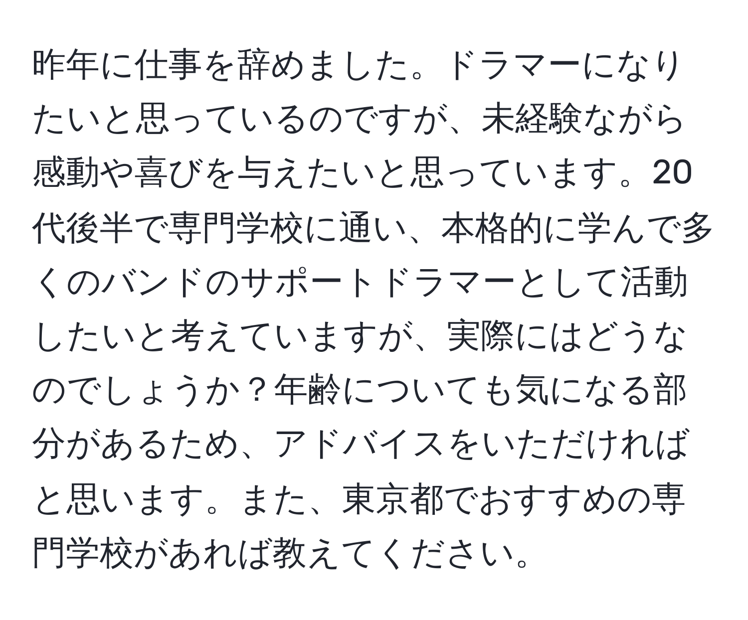 昨年に仕事を辞めました。ドラマーになりたいと思っているのですが、未経験ながら感動や喜びを与えたいと思っています。20代後半で専門学校に通い、本格的に学んで多くのバンドのサポートドラマーとして活動したいと考えていますが、実際にはどうなのでしょうか？年齢についても気になる部分があるため、アドバイスをいただければと思います。また、東京都でおすすめの専門学校があれば教えてください。