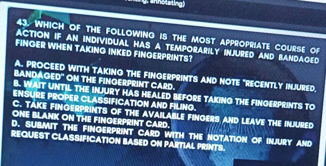 aing, notating)
43. WHICH OF THE FOLLOWING IS THE MOST APPROPRIATE COURSE OF
ACTION IF AN INDIVIDUAL HAS A TEMPORARILY INJURED AND BANDAGED
FINGER WHEN TAKING INKED FINGERPRINTS?
A. PROCEED WITH TAKING THE FINGERPRINTS AND NOTE "RECENTLY INJURED,
BANDAGED" ON THE FINGERPRINT CARD.
B. WAIT UNTIL THE INJURY HAS HEALED BEFORE TAKING THE FINGERPRINTS TO
ENSURE PROPER CLASSIFICATION AND FILING.
C. TAKE FINGERPRINTS OF THE AVAILABLE FINGERS AND LEAVE THE INJURED
ONE BLANK ON THE FINGERPRINT CARD.
D. SUBMIT THE FINGERPRINT CARD WITH THE NOTATION OF INJURY AND
REQUEST CLASSIFICATION BASED ON PARTIAL PRINTS.