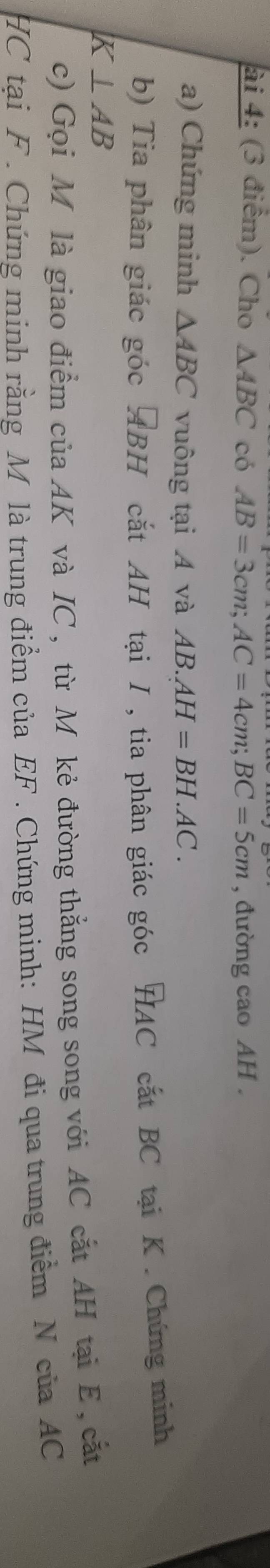 ài 4: (3 điểm). Cho △ ABC có AB=3cm; AC=4cm; BC=5cm , đường cao AH. 
a) Chứng minh △ ABC vuông tại A và AB.AH=BH.AC. 
b) Tia phân giác góc ABH cắt AH tại I , tia phân giác góc HAC cắt BC tại K. Chứng minh 
K ⊥ AB
c) Gọi M là giao điểm của AK và IC , từ M kẻ đường thắng song song với AC cắt AH tại E, cắt 
HC tại F. Chứng minh rằng M là trung điểm của EF. Chứng minh: HM đi qua trung điểm N của AC