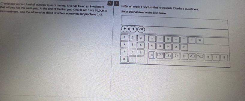 > 
Charile has worked hard all summer to eam money. She has found an investment 
that will pay her 3% each year. At the end of the first year Charlie will have $5,000 in Enter an explicit function that represents Charlie's investment. 
Enter your answer in the box below. 
he investment. Use the information about Charfie's investment for problems 1-2. 
→
1 2 3 + + %
4 5 6 < s  2
7 8 9 ( ) √ì π s 
0 .