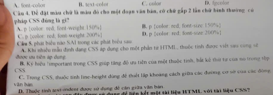 A. font-color B. text-color C. color D. fgcolor
Câu 4. Để đặt màu chữ là màu đồ cho một đoạn văn bản, cỡ chữ gấp 2 lần chữ bình thường củ
pháp CSS đúng là gì?
A. p color: red; font-weight: 150%  B. p color: red, font-size: 150% 
C. p color: red; font-weight: 200%  D. pcolor: red; font-size: 200% 
Câu 5. phát biểu nào SAI trong các phát biểu sau
A. Khi nhiều mẫu định dạng CSS áp dụng cho một phần tứ HTML, thuộc tinh được viết sau cùng sẽ
được ưu tiên áp dụng
B. Kỷ hiệu !important trong CSS giúp tăng độ ưu tiên của một thuộc tinh, bắt kế thứ tự của nó trong tếp
CSS.
C. Trong CSS, thuộc tinh line-height dùng đề thiết lập khoảng cách giữa các đường cơ sở của các động
vǎn bàn
D. Thuộc tính text-indent được sử dụng đễ căn giữa văn bản.
sử dụng để liện kết một tài liệu HTML với tài liệu CSS?