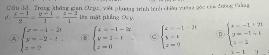 Trong không gian Oxyz, viết phương trình hình chiếu vuông góc của đường thẳng
d:  (x-1)/2 = (y+1)/1 = (z-2)/1  lên mặt phẳng Oxy.
A beginarrayl x=-1-2t y=-2-t. z=0endarray. B beginarrayl x=-1-2t y=1-t z=0endarray. C beginarrayl x=-1+2t y=t z=0endarray.. D beginarrayl x=-1+2t y=-1+t. z=2endarray.
x-1 Y