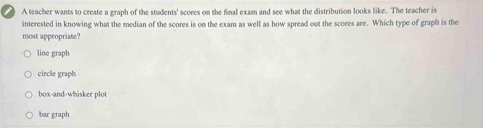 A teacher wants to create a graph of the students' scores on the final exam and see what the distribution looks like. The teacher is
interested in knowing what the median of the scores is on the exam as well as how spread out the scores are. Which type of graph is the
most appropriate?
line graph
circle graph
box-and-whisker plot
bar graph