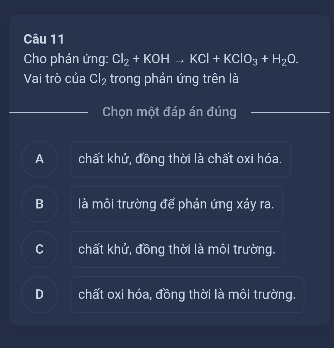 Cho phản ứng: Cl_2+KOHto KCl+KClO_3+H_2O. 
Vai trò của Cl_2 trong phản ứng trên là
Chọn một đáp án đúng
A chất khử, đồng thời là chất oxi hóa.
B là môi trường để phản ứng xảy ra.
C I chất khử, đồng thời là môi trường.
D chất oxi hóa, đồng thời là môi trường.