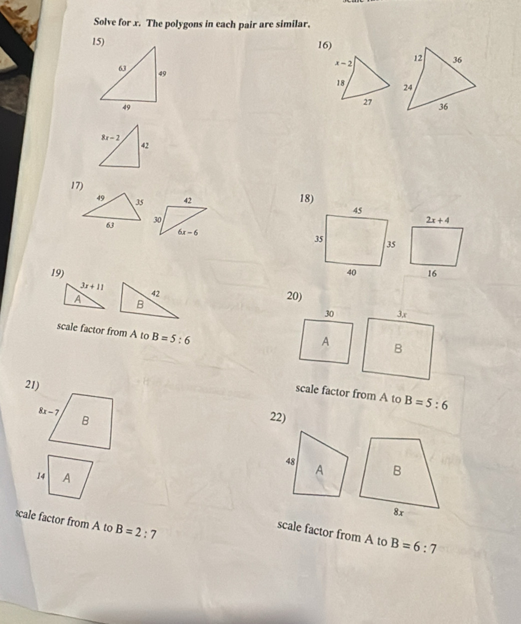 Solve for x. The polygons in each pair are similar,
16)
x-2
18
27
17)
42 
30
2x+4
6x-6
19) 16
3x+11
42
A B
20)
30
scale factor from A to B=5:6
A
21)
scale factor from A to B=5:6
22)
scale factor from A to B=2:7
scale factor from A to B=6:7