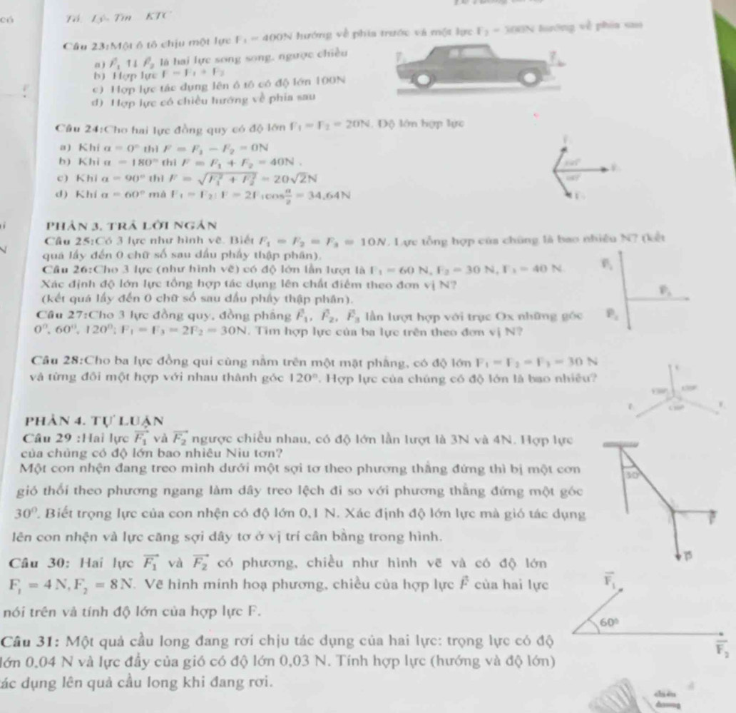 có Tá Lý Tin KTC
Cầu 23:Một ô tô chịu một lực F_1=400N ướng về phía trước và một lực F_2=300N luướng vễ phia sao
a) F_1parallel F_2 là hai lực song song, ngược chiều
b) Hợp lực F=F_1+F_2
c) Hợp lực tác dụng lên ô tố có độ lớn 100N
d) Hợp lực có chiều tướng về phia sau
Câu 24:Cho hai lực đồng quy có độ lớn F_1=F_2=20N. Độ lớn hợp lực
a) Khi a=0° thì F=F_1-F_2=0N
b) Khi a=180° thì F=F_1+F_2=40N. 141°
c) Khi a=90° thì F=sqrt (F_1)^2+F_2^2=20sqrt(2)N
cot 7°
d) Khí a=60°m IdF_1=F_2:F=2F_1cos  alpha /2 =34.64N
phản 3, trả lời ngân
Cầu 25:Có 3 lực như hình về. Biết F_1=F_2=F_3=10N. Lực tổng hợp của chúng là bao nhiều N? (kết
quá lầy đến 0 chữ số sau dấu phẩy thập phân).
Cầu 26:Cho 3 lực (như hình về) có độ lớn lần lượt là F_1=60N,F_2=30N,F_3=40N
Xác định độ lớn lực tổng hợp tác dụng lên chất điểm theo đơn vị N?
(kết quá lấy đến 0 chữ số sau dầu phây thập phân).
P_1
Cầu 27:Cho 3 lực đồng quy, đồng pháng hat F_1,hat F_2,hat F_3 lần lượt hợp với trục Ox những gốc P_2
0°,60°,120°;F_1=F_3=2F_2=30N Tim hợp lực của ba lực trên theo đơn vị N?
Câu 28:Cho ba lực đồng qui cùng nằm trên một mặt phẳng, có độ lớn F_1=F_2=F_3=30N
và từng đối một hợp với nhau thành góc 120°.  Hợp lực của chúng có độ lớn là bao nhiều?
C30P v
phản 4. tự luận
Câu 29 :Hai lực vector F_1 và vector F_2 ngược chiều nhau, có độ lớn lần lượt là 3N và 4N. Hợp lực
của chủng có độ lớn bao nhiêu Niu tơn?
Một con nhện đang treo mình dưới một sợi tơ theo phương thắng đứng thì bị một cơn 30°
gió thổi theo phương ngang làm dây treo lệch đi so với phương thằng đứng một góc
30° 2 Biết trọng lực của con nhện có độ lớn 0,1 N. Xác định độ lớn lực mà gió tác dụng
lên con nhện và lực căng sợi dây tơ ở vị trí cân bằng trong hình.
Cầu 30: Hai lực vector F_1 và vector F_2 có phương, chiều như hình vẽ và có độ lớn
F_1=4N,F_2=8N. Về hình minh hoạ phương, chiều của hợp lực F của hai lực
nói trên và tính độ lớn của hợp lực F.
Câu 31: Một quả cầu long đang rơi chịu tác dụng của hai lực: trọng lực có độ
lớn 0,04 N và lực đầy của gió có độ lớn 0,03 N. Tính hợp lực (hướng và độ lớn)
đác dụng lên quả cầu long khi đang rơi.
chi én