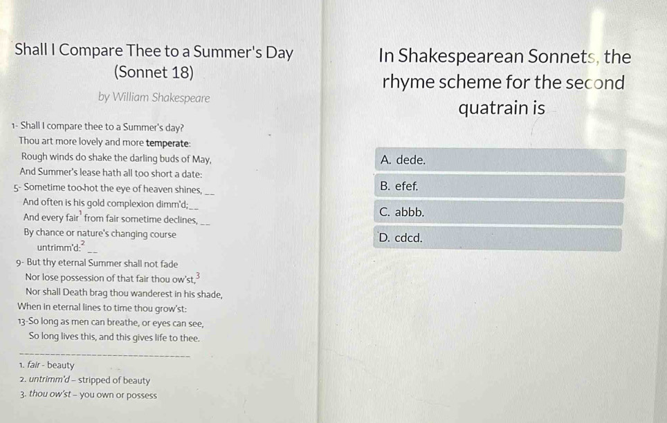 Shall I Compare Thee to a Summer's Day In Shakespearean Sonnets, the
(Sonnet 18)
rhyme scheme for the second
by William Shakespeare
quatrain is
1- Shall I compare thee to a Summer's day?
Thou art more lovely and more temperate:
Rough winds do shake the darling buds of May, A. dede.
And Summer's lease hath all too short a date:
5- Sometime too hot the eye of heaven shines,_
B. efef.
And often is his gold complexion dimm'd;_
C. abbb.
And every fair' from fair sometime declines,_
By chance or nature's changing course D. cdcd.
untrimm'd:²
_
9- But thy eternal Summer shall not fade
Nor lose possession of that fair thou ow'st,
Nor shall Death brag thou wanderest in his shade,
When in eternal lines to time thou grow'st:
13-So long as men can breathe, or eyes can see,
So long lives this, and this gives life to thee.
_
1. fair - beauty
2. untrimm'd - stripped of beauty
3. thou ow’st - you own or possess