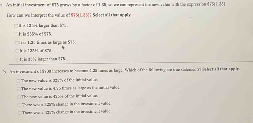 An initial investment of $75 grows by a factor of 1.35, so we can represent the new value with the expression $75(1.35). 
How can we interpret the value of $75(1.35) ? Select all that apply.
It is 135% larger than $75.
It is 235% of $75.
It is 1.35 times as large as $75.
It is 135% of $75.
It is 35% larger than $75.
b. An investment of $700 increases to become 4.25 times as large. Which of the following are true statements? Select all that apply.
The new value is 325% of the initial value.
The new value is 4.25 times as large as the initial value.
The new value is 425% of the initial value.
There was a 325% change in the investment value.
There was a 425% change in the investment value.