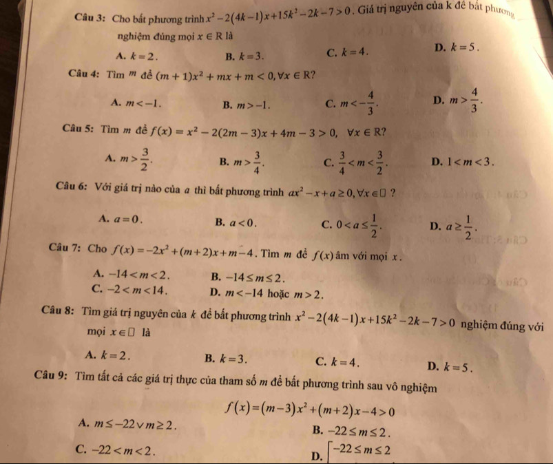 Cho bất phương trình x^2-2(4k-1)x+15k^2-2k-7>0. Giả trị nguyên của k đề bắt phương
nghiệm đúng mọi x∈ R là
A. k=2. B. k=3. C. k=4. D. k=5.
Câu 4: Tim'' đề (m+1)x^2+mx+m<0,forall x∈ R ?
A. m B. m>-1. C. m<- 4/3 . D. m> 4/3 .
Câu 5: Tìm m đề f(x)=x^2-2(2m-3)x+4m-3>0,forall x∈ R ?
A. m> 3/2 . B. m> 3/4 . C.  3/4  D. 1
Câu 6: Với giá trị nào của a thì bất phương trình ax^2-x+a≥ 0,forall x∈ □ ?
A. a=0. B. a<0. C. 0 D. a≥  1/2 .
Câu 7: Cho f(x)=-2x^2+(m+2)x+m-4. Tìm m đề f(x) âm với mọi x .
A. -14 B. -14≤ m≤ 2.
C. -2 D. m hoặc m>2.
Câu 8: Tìm giá trị nguyên của k đề bất phương trình x^2-2(4k-1)x+15k^2-2k-7>0 nghiệm đúng với
mọi x∈ □ la
A. k=2. B. k=3. C. k=4. D. k=5.
Câu 9: Tìm tất cả các giá trị thực của tham số m đề bất phương trình sau vô nghiệm
f(x)=(m-3)x^2+(m+2)x-4>0
A. m≤ -22vm≥ 2.
B. -22≤ m≤ 2.
C. -22
D. [-22≤ m≤ 2