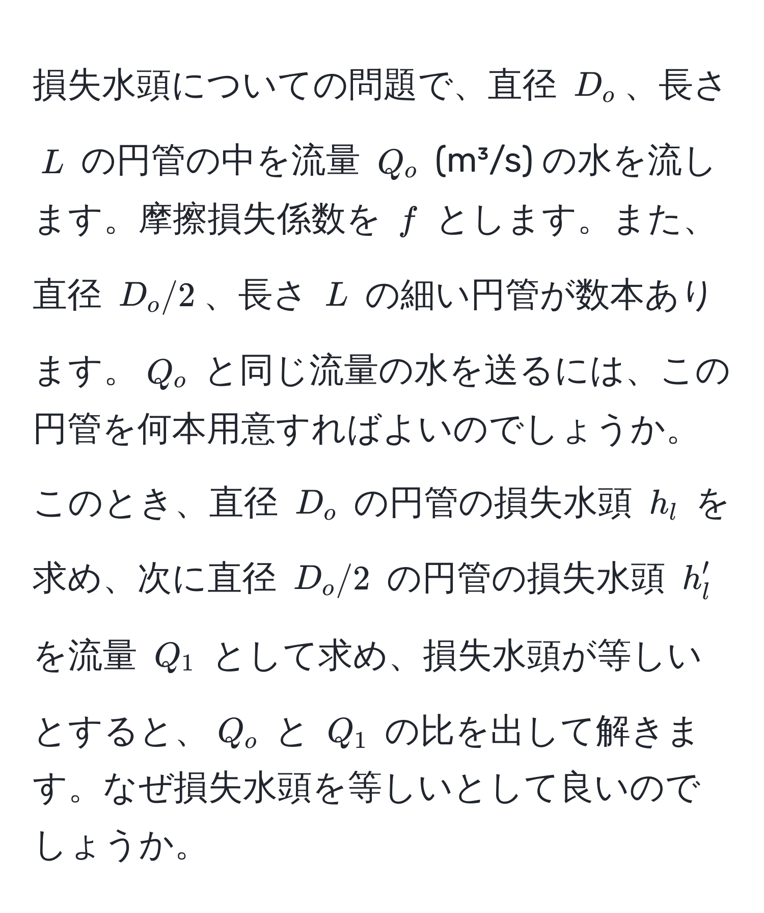 損失水頭についての問題で、直径 $D_o$、長さ $L$ の円管の中を流量 $Q_o$ (m³/s) の水を流します。摩擦損失係数を $f$ とします。また、直径 $D_o/2$、長さ $L$ の細い円管が数本あります。$Q_o$ と同じ流量の水を送るには、この円管を何本用意すればよいのでしょうか。このとき、直径 $D_o$ の円管の損失水頭 $h_l$ を求め、次に直径 $D_o/2$ の円管の損失水頭 $h_l'$ を流量 $Q_1$ として求め、損失水頭が等しいとすると、$Q_o$ と $Q_1$ の比を出して解きます。なぜ損失水頭を等しいとして良いのでしょうか。