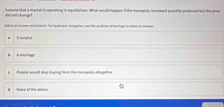 Assume that a market is operating in equilibrium. What would happen if the monopoly increased quantity produced but the price
did not change?
Select an answer and submit. For keyboard navigation, use the up/down arrow keys to select an answer.
a A surplus
b A shortage
c People would stop buying from the monopoly altogether
d None of the above