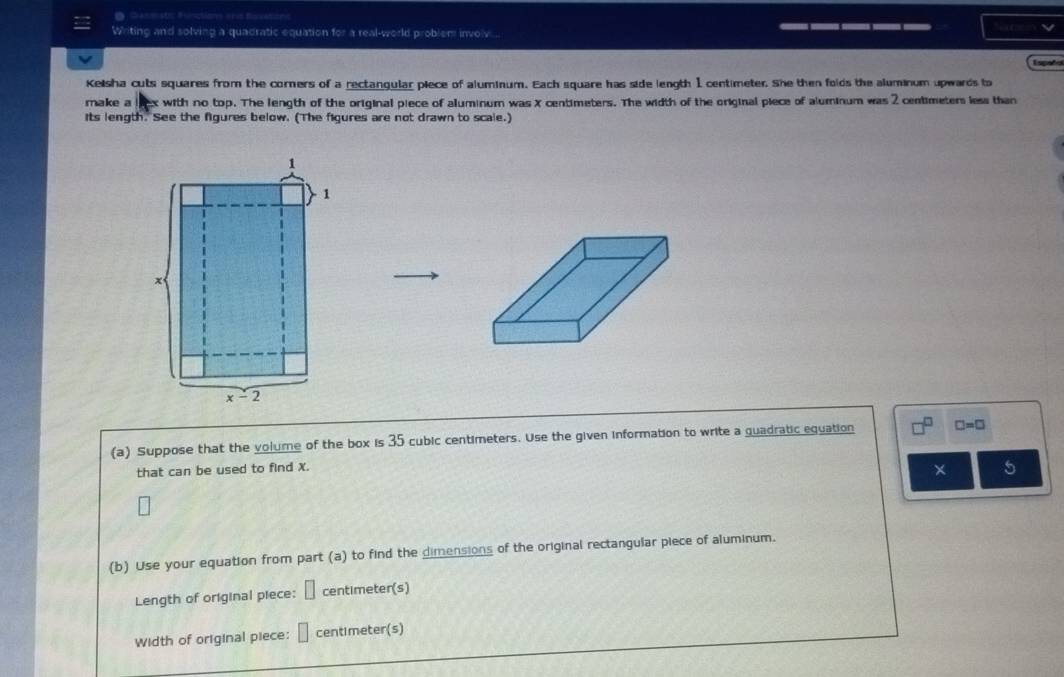 Ganmstic Bunction ahis Buvationc
Writing and solving a quadratic equation for a real-world problem involv... _____
Españs
Kelsha cuts squares from the corners of a rectangular piece of aluminum. Each square has side length 1 centimeter. She then folds the aluminum upwards to
make a t with no top. The length of the original piece of aluminum was X centimeters. The width of the original piece of aluminum was 2 centimeters less than
Its length. See the figures below. (The figures are not drawn to scale.)
(a) Suppose that the volume of the box is 35 cubic centimeters. Use the given information to write a guadratic equation □ =□
that can be used to find X.
× 5
(b) Use your equation from part (a) to find the dimensions of the original rectangular piece of aluminum.
Length of original piece: □ centimeter(s)
Width of original piece: □ centimeter(s)