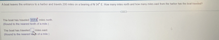 A boat leaves the entrance to a harbor and travels 200 miles on a bearing of N54°E How many miles north and how many miles east from the harbor has the boat traveled?
The boat has traveled 117.6° miles north
(Round to the nearest tenth of a mile.)
The boat has traveled □ miles east
(Round to the nearest teigh of a mile.)