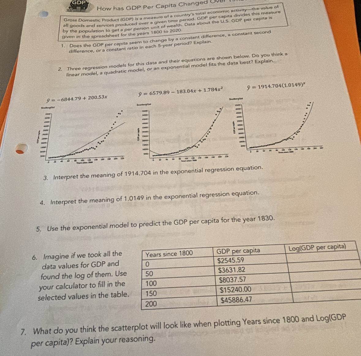 GDP
How has GDP Per Capita Changed Over
Gross Domestic Product (GDP) is a measure of a country's total economic activity—the value of
all goods and services produced over a given time period. GDP per capita divides this measure
by the population to get a per person unit of wealth. Data about the U.S. GDP per capita is
given in the spreadsheet for the years 1800 to 2020.
1. Does the GDP per capita seem to change by a constant difference, a constant second
difference, or a constant ratio in each 5-year period? Explain.
2. Three regression models for this data and their equations are shown below. Do you think a
linear model, a quadratic model, or an exponential model fits the data best? Explain.
hat y=6579.89-183.04x+1.784x^2 9=1914.704(1.0149)^x
hat y=-6844.79+200.53x
atterplot 
3. Interpret the meaning of 1914.704 in the exponential regression equation.
4. Interpret the meaning of 1.0149 in the exponential regression equation.
5. Use the exponential model to predict the GDP per capita for the year 1830.
6. Imagine if we took all the
data values for GDP and
found the log of them. Us
your calculator to fill in the
selected values in the tabl
7. What do you think the scatterplot will look like when plotting Years since 1800 and Log(GDP
per capita)? Explain your reasoning.
