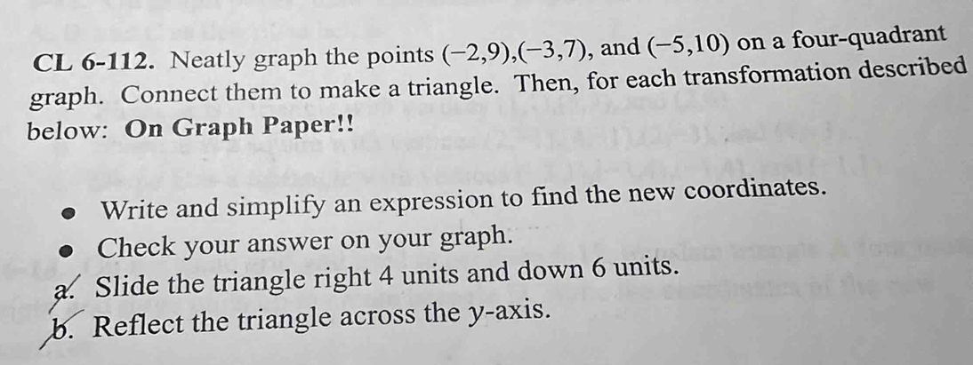 CL 6-112. Neatly graph the points (-2,9), (-3,7) , and (-5,10) on a four-quadrant 
graph. Connect them to make a triangle. Then, for each transformation described 
below: On Graph Paper!! 
Write and simplify an expression to find the new coordinates. 
Check your answer on your graph. 
a. Slide the triangle right 4 units and down 6 units. 
b. Reflect the triangle across the y-axis.