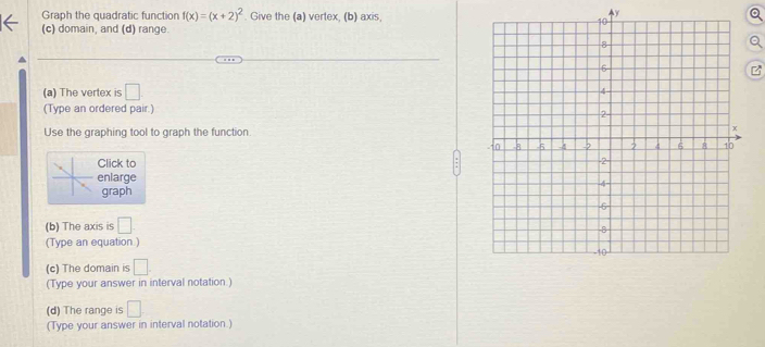 Graph the quadratic function f(x)=(x+2)^2. Give the (a) vertex, (b) axis,
y
。 
(c) domain, and (d) range.
z
(a) The vertex is □
(Type an ordered pair.) 
Use the graphing tool to graph the function. 
Click to 
enlarge 
graph 
(b) The axis is □ 
(Type an equation ) 
(c) The domain is □
(Type your answer in interval notation.) 
(d) The range is □. 
(Type your answer in interval notation )