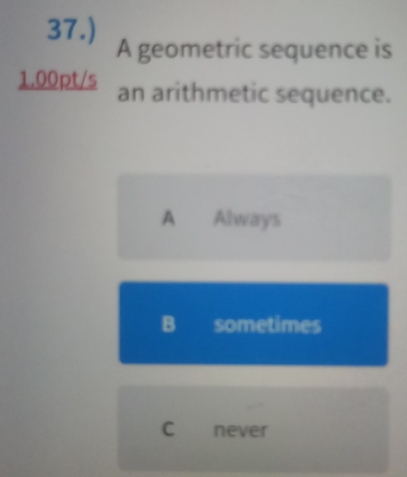 37.)
A geometric sequence is
1.00pt/s an arithmetic sequence.
A Always
B sometimes
C never